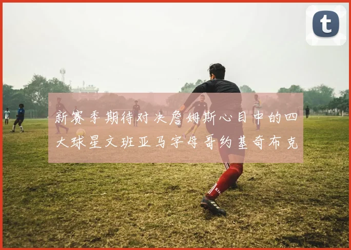 新赛季期待对决詹姆斯心目中的四大球星文班亚马字母哥约基奇布克