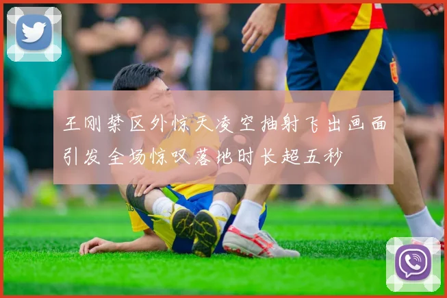 王刚禁区外惊天凌空抽射飞出画面引发全场惊叹落地时长超五秒