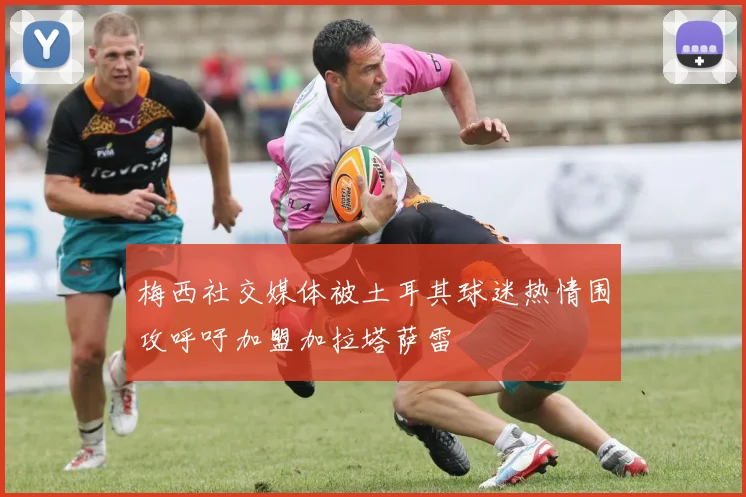 梅西社交媒体被土耳其球迷热情围攻呼吁加盟加拉塔萨雷
