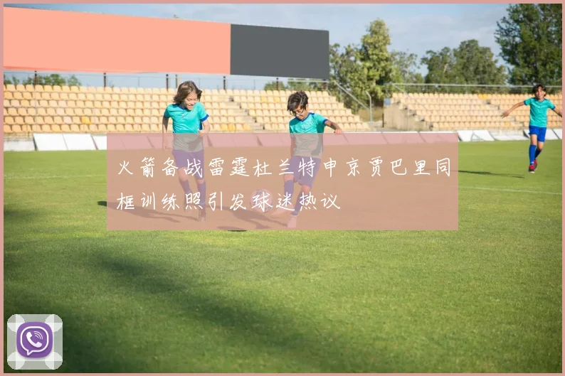 火箭备战雷霆杜兰特申京贾巴里同框训练照引发球迷热议