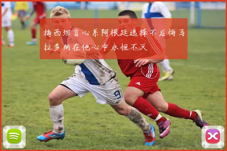 梅西坦言心系阿根廷选择不后悔马拉多纳在他心中永恒不灭