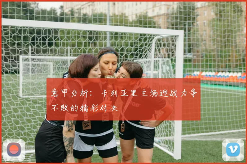 意甲分析：卡利亚里主场迎战力争不败的精彩对决