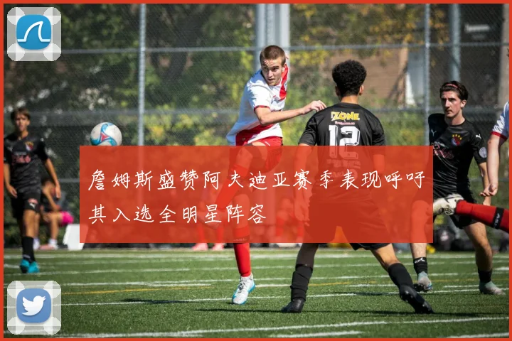 詹姆斯盛赞阿夫迪亚赛季表现呼吁其入选全明星阵容