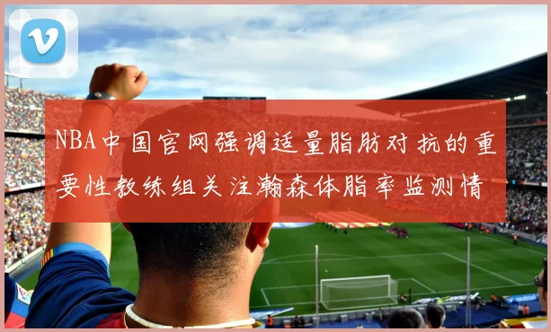 NBA中国官网强调适量脂肪对抗的重要性教练组关注瀚森体脂率监测情况