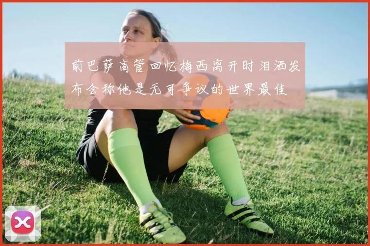 前巴萨高管回忆梅西离开时泪洒发布会称他是无可争议的世界最佳