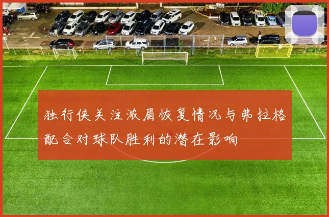 独行侠关注浓眉恢复情况与弗拉格配合对球队胜利的潜在影响