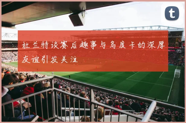 杜兰特谈赛后趣事与乌度卡的深厚友谊引发关注
