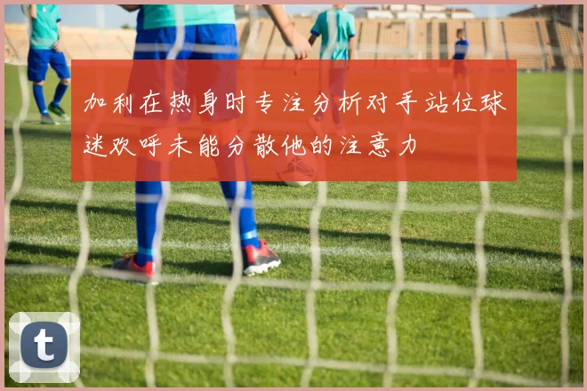 加利在热身时专注分析对手站位球迷欢呼未能分散他的注意力