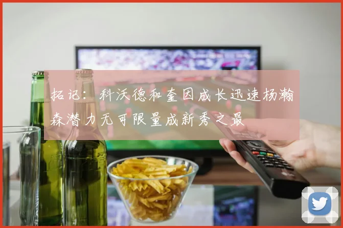 拓记：科沃德和奎因成长迅速杨瀚森潜力无可限量成新秀之最