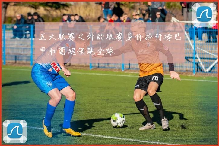 五大联赛之外的联赛身价排行榜巴甲和葡超领跑全球