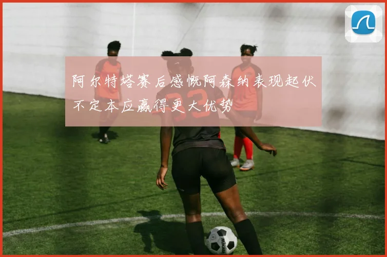 阿尔特塔赛后感慨阿森纳表现起伏不定本应赢得更大优势