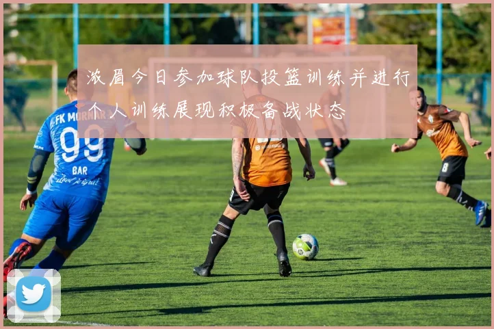 浓眉今日参加球队投篮训练并进行个人训练展现积极备战状态