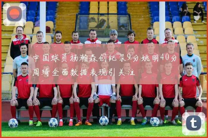 中国球员杨瀚森创纪录9分姚明40分周琦全面数据表现引关注