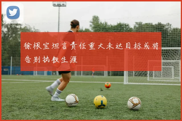 徐根宝坦言责任重大未达目标或将告别执教生涯