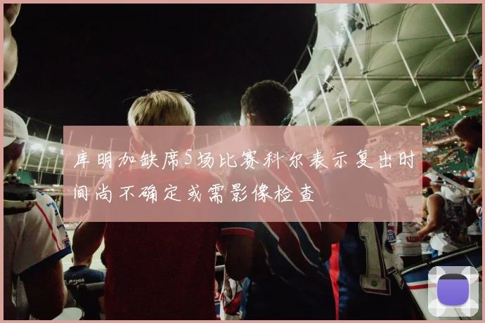 库明加缺席5场比赛科尔表示复出时间尚不确定或需影像检查