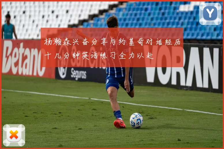 杨瀚森兴奋分享与约基奇对话经历十几分钟英语练习全力以赴