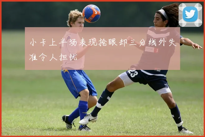 小卡上半场表现抢眼却三分线外失准令人担忧